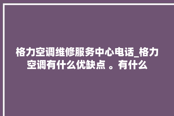 格力空调维修服务中心电话_格力空调有什么优缺点 。有什么