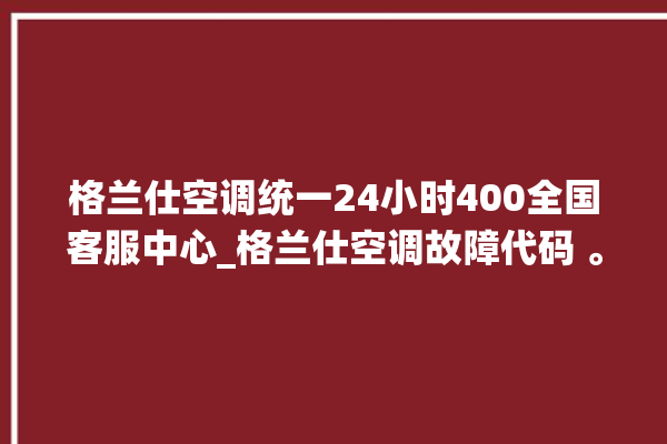 格兰仕空调统一24小时400全国客服中心_格兰仕空调故障代码 。格兰仕