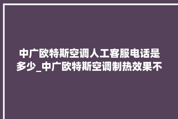 中广欧特斯空调人工客服电话是多少_中广欧特斯空调制热效果不好原因 。中广