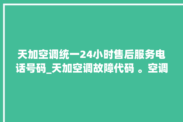 天加空调统一24小时售后服务电话号码_天加空调故障代码 。空调