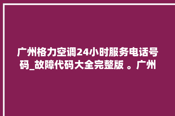 广州格力空调24小时服务电话号码_故障代码大全完整版 。广州