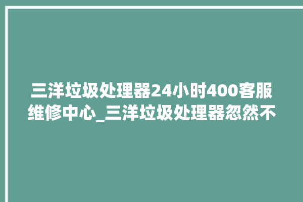 三洋垃圾处理器24小时400客服维修中心_三洋垃圾处理器忽然不转了 。处理器