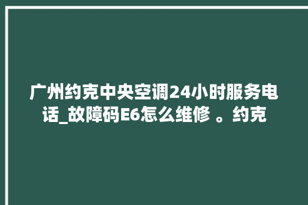 广州约克中央空调24小时服务电话_故障码E6怎么维修 。约克