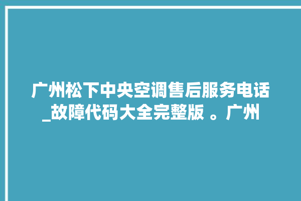 广州松下中央空调售后服务电话_故障代码大全完整版 。广州