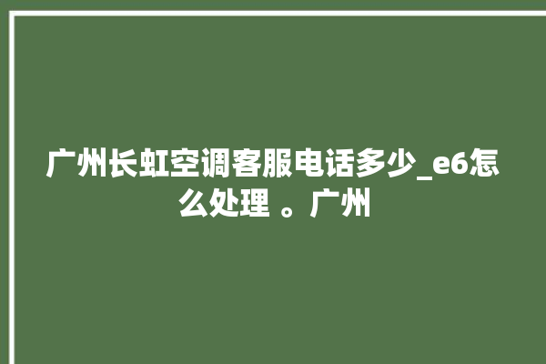 广州长虹空调客服电话多少_e6怎么处理 。广州