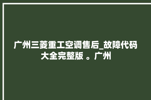 广州三菱重工空调售后_故障代码大全完整版 。广州