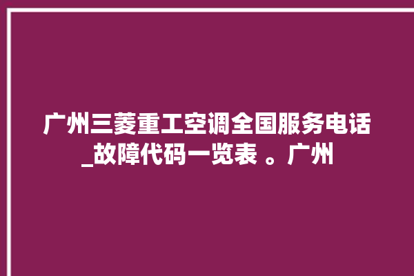 广州三菱重工空调全国服务电话_故障代码一览表 。广州