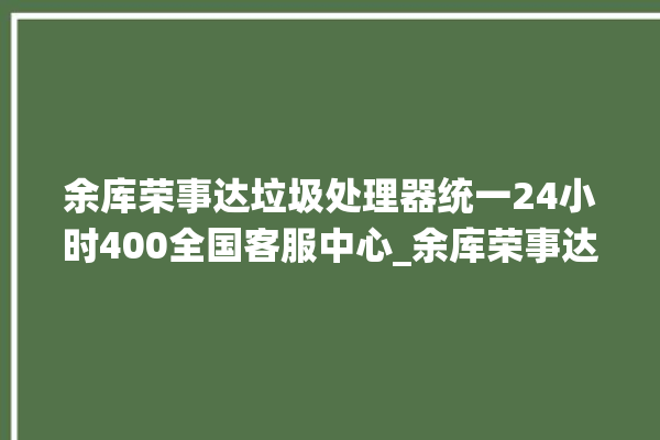 余库荣事达垃圾处理器统一24小时400全国客服中心_余库荣事达垃圾处理器忽然不转了 。处理器