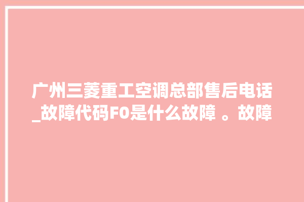 广州三菱重工空调总部售后电话_故障代码F0是什么故障 。故障