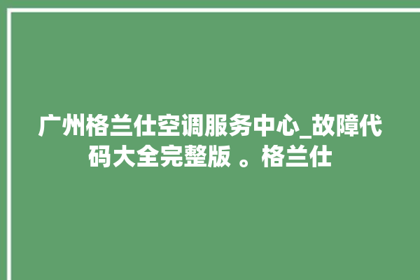 广州格兰仕空调服务中心_故障代码大全完整版 。格兰仕