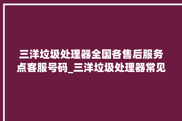 三洋垃圾处理器全国各售后服务点客服号码_三洋垃圾处理器常见故障 。处理器