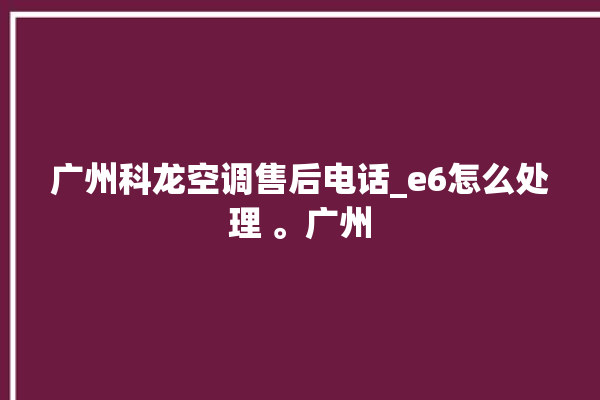 广州科龙空调售后电话_e6怎么处理 。广州