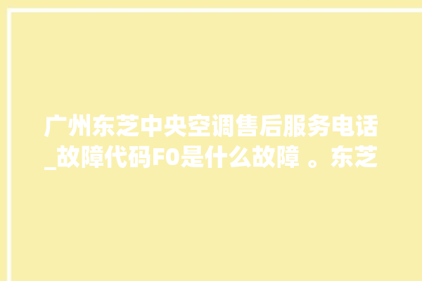 广州东芝中央空调售后服务电话_故障代码F0是什么故障 。东芝