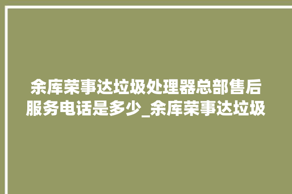 余库荣事达垃圾处理器总部售后服务电话是多少_余库荣事达垃圾处理器忽然不转了 。处理器