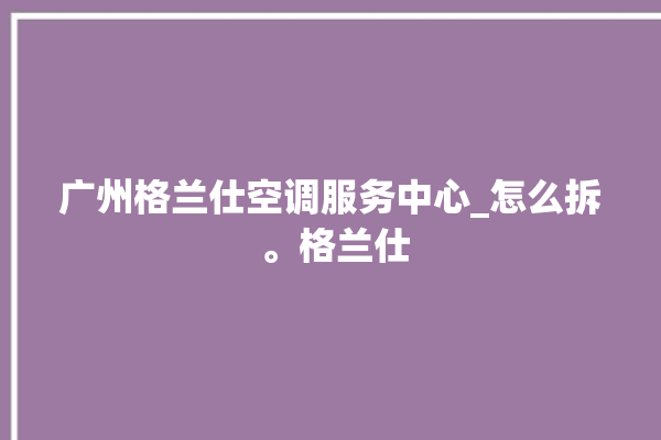 广州格兰仕空调服务中心_怎么拆 。格兰仕