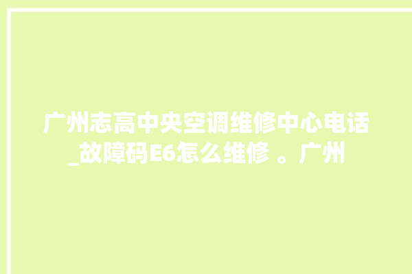 广州志高中央空调维修中心电话_故障码E6怎么维修 。广州