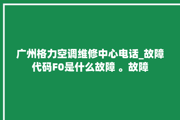 广州格力空调维修中心电话_故障代码F0是什么故障 。故障