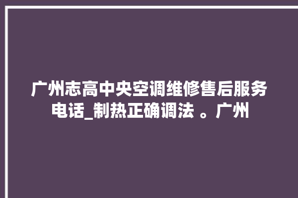 广州志高中央空调维修售后服务电话_制热正确调法 。广州