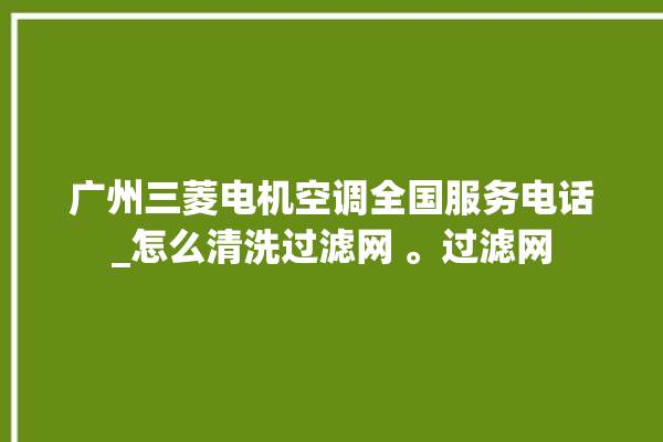 广州三菱电机空调全国服务电话_怎么清洗过滤网 。过滤网