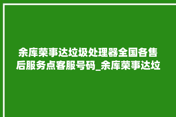 余库荣事达垃圾处理器全国各售后服务点客服号码_余库荣事达垃圾处理器忽然不转了 。处理器