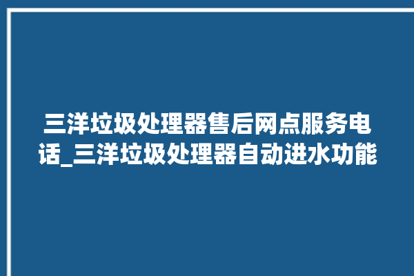 三洋垃圾处理器售后网点服务电话_三洋垃圾处理器自动进水功能 。处理器