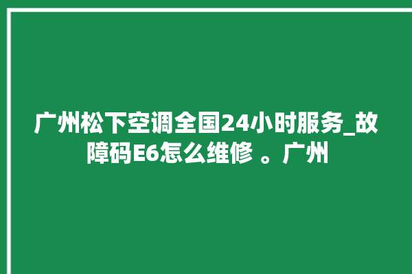 广州松下空调全国24小时服务_故障码E6怎么维修 。广州