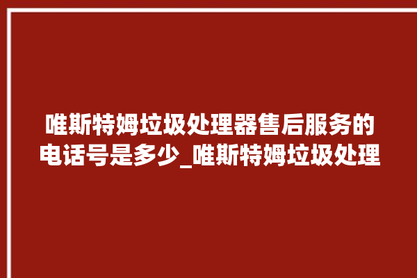 唯斯特姆垃圾处理器售后服务的电话号是多少_唯斯特姆垃圾处理器常见故障 。斯特