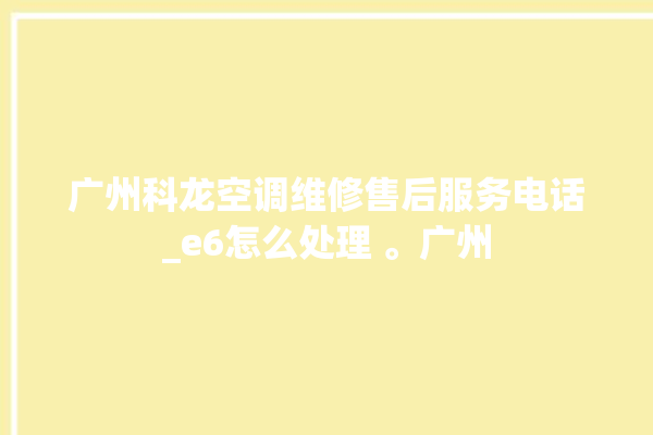 广州科龙空调维修售后服务电话_e6怎么处理 。广州