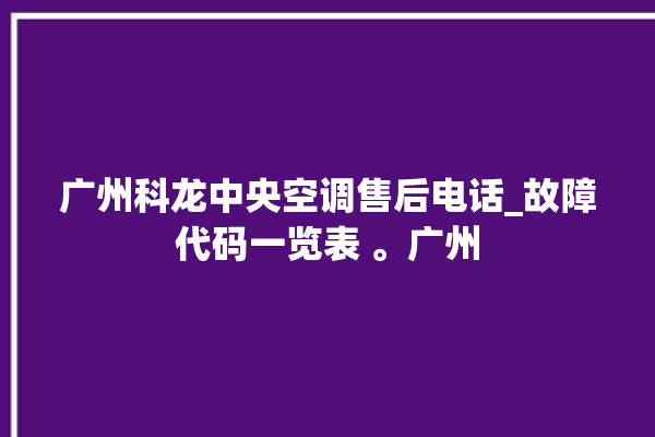 广州科龙中央空调售后电话_故障代码一览表 。广州