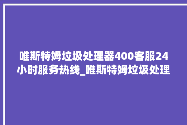 唯斯特姆垃圾处理器400客服24小时服务热线_唯斯特姆垃圾处理器说明书 。斯特