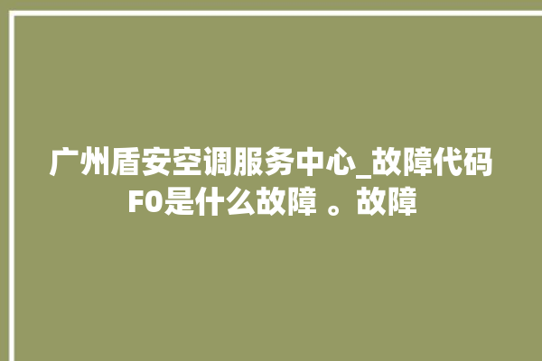 广州盾安空调服务中心_故障代码F0是什么故障 。故障