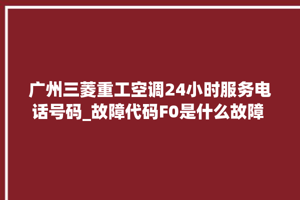 广州三菱重工空调24小时服务电话号码_故障代码F0是什么故障 。故障