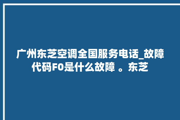 广州东芝空调全国服务电话_故障代码F0是什么故障 。东芝