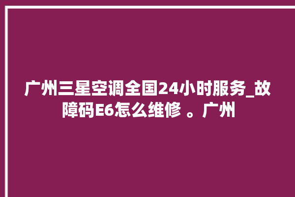 广州三星空调全国24小时服务_故障码E6怎么维修 。广州