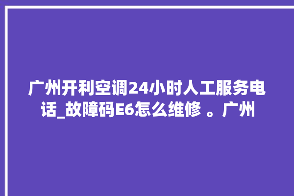 广州开利空调24小时人工服务电话_故障码E6怎么维修 。广州