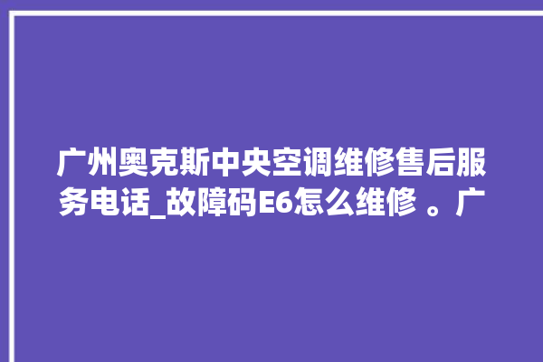 广州奥克斯中央空调维修售后服务电话_故障码E6怎么维修 。广州