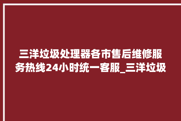 三洋垃圾处理器各市售后维修服务热线24小时统一客服_三洋垃圾处理器是哪生产的 。处理器