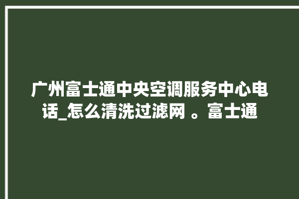 广州富士通中央空调服务中心电话_怎么清洗过滤网 。富士通