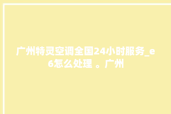 广州特灵空调全国24小时服务_e6怎么处理 。广州