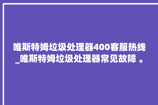 唯斯特姆垃圾处理器400客服热线_唯斯特姆垃圾处理器常见故障 。斯特