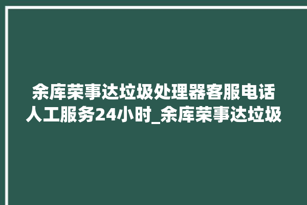 余库荣事达垃圾处理器客服电话人工服务24小时_余库荣事达垃圾处理器自动进水功能 。处理器