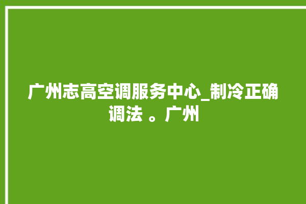 广州志高空调服务中心_制冷正确调法 。广州