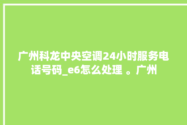 广州科龙中央空调24小时服务电话号码_e6怎么处理 。广州