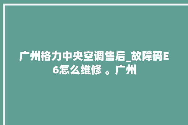 广州格力中央空调售后_故障码E6怎么维修 。广州