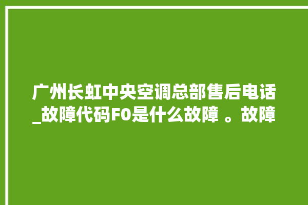 广州长虹中央空调总部售后电话_故障代码F0是什么故障 。故障