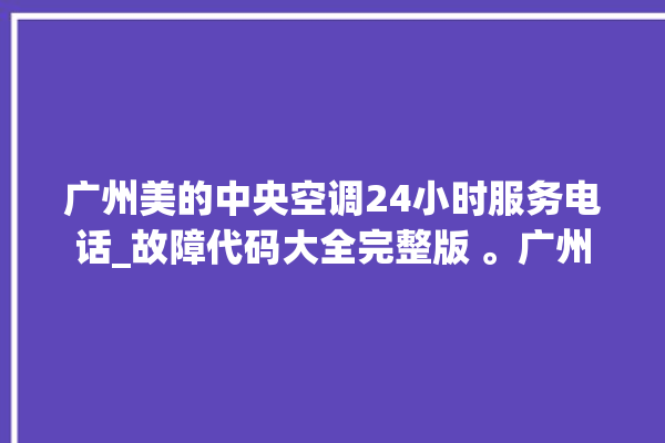 广州美的中央空调24小时服务电话_故障代码大全完整版 。广州