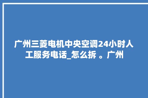 广州三菱电机中央空调24小时人工服务电话_怎么拆 。广州