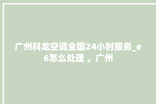 广州科龙空调全国24小时服务_e6怎么处理 。广州