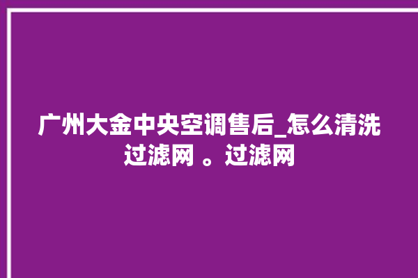 广州大金中央空调售后_怎么清洗过滤网 。过滤网