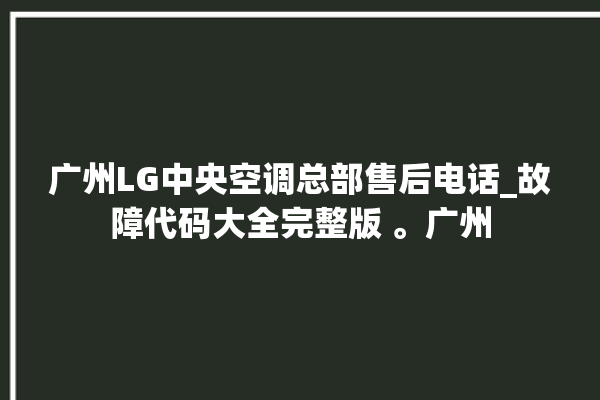 广州LG中央空调总部售后电话_故障代码大全完整版 。广州